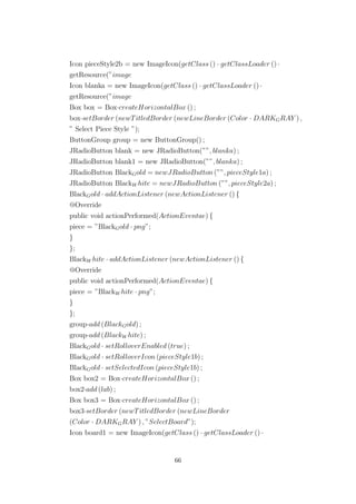 Icon pieceStyle2b = new ImageIcon(getClass () · getClassLoader () ·
getResource(”image
Icon blanka = new ImageIcon(getClass () · getClassLoader () ·
getResource(”image
Box box = Box·createHorizontalBox () ;
box·setBorder (newTitledBorder (newLineBorder (Color · DARKGRAY ) ,
” Select Piece Style ”);
ButtonGroup group = new ButtonGroup() ;
JRadioButton blank = new JRadioButton(””, blanka) ;
JRadioButton blank1 = new JRadioButton(””, blanka) ;
JRadioButton BlackGold = newJRadioButton (””, pieceStyle1a) ;
JRadioButton BlackW hite = newJRadioButton (””, pieceStyle2a) ;
BlackGold · addActionListener (newActionListener () {
@Override
public void actionPerformed(ActionEventae) {
piece = ”BlackGold · png”;
}
};
BlackW hite · addActionListener (newActionListener () {
@Override
public void actionPerformed(ActionEventae) {
piece = ”BlackW hite · png”;
}
};
group·add (BlackGold) ;
group·add (BlackW hite) ;
BlackGold · setRolloverEnabled (true) ;
BlackGold · setRolloverIcon (pieceStyle1b) ;
BlackGold · setSelectedIcon (pieceStyle1b) ;
Box box2 = Box·createHorizontalBox () ;
box2·add (lab) ;
Box box3 = Box·createHorizontalBox () ;
box3·setBorder (newTitledBorder (newLineBorder
(Color · DARKGRAY ) , ”SelectBoard”);
Icon board1 = new ImageIcon(getClass () · getClassLoader () ·
66
 