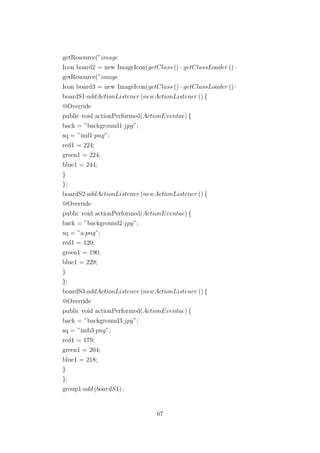 getResource(”image
Icon board2 = new ImageIcon(getClass () · getClassLoader () ·
getResource(”image
Icon board3 = new ImageIcon(getClass () · getClassLoader () ·
boardS1·addActionListener (newActionListener () {
@Override
public void actionPerformed(ActionEventae) {
back = ”background1·jpg”;
sq = ”imf1·png”;
red1 = 224;
green1 = 224;
blue1 = 244;
}
};
boardS2·addActionListener (newActionListener () {
@Override
public void actionPerformed(ActionEventae) {
back = ”background2·jpg”;
sq = ”a·png”;
red1 = 120;
green1 = 190;
blue1 = 229;
}
};
boardS3·addActionListener (newActionListener () {
@Override
public void actionPerformed(ActionEventae) {
back = ”background3·jpg”;
sq = ”imb3·png”;
red1 = 179;
green1 = 204;
blue1 = 218;
}
};
group1·add (boardS1) ;
67
 