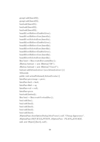 group1·add (boardS2) ;
group1·add (boardS3) ;
box3·add (boardS1) ;
box3·add (boardS2) ;
box3·add (boardS3) ;
boardS1·setRolloverEnabled (true) ;
boardS1·setRolloverIcon (board1a) ;
boardS1·setSelectedIcon (board1a) ;
boardS2·setRolloverEnabled (true) ;
boardS2·setRolloverIcon (board2a) ;
boardS2·setSelectedIcon (board2a) ;
boardS3·setRolloverEnabled (true) ;
boardS3·setRolloverIcon (board3a) ;
boardS3·setSelectedIcon (board3a) ;
Box box4 = Box·createHorizontalBox () ;
JButton button1 = new JButton(”Ok”) ;
JButton button2 = new JButton(”Cancel”) ;
button1·addActionListener (newActionListener () {
@Override
public void actionPerformed(ActionEventae) {
InterFace·pieceimage = piece;
InterFace·back = back;
InterFace·bbak = sq;
InterFace·red = red1;
InterFace·green
box4·add (button2) ;
Box box1 = Box·createV erticalBox () ;
box1·add (box) ;
box1·add (box2) ;
box1·add (box3) ;
box1·add (box2) ;
box1·add (box4) ;
JOptionPane·showOptionDialog (thisFrame1, null, ”ChangeAppearance”,
JOptionPane·DEFAULTOPTION, JOptionPane · PLAINM ESSAGE,
null, new Object[] {box1}, null) ;
68
 