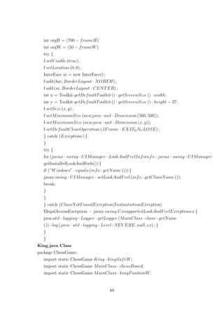 int orgH = (700 − frameH)
int orgW = (50 − frameW)
try {
f·setV isible (true) ;
f·setLocation (0, 0) ;
InterFace ui = new InterFace() ;
f·add (bar, BorderLayout · NORTH) ;
f·add (ui, BorderLayout · CENTER) ;
int x = Toolkit·getDefaultToolkit () · getScreenSize () · width;
int y = Toolkit·getDefaultToolkit () · getScreenSize () · height − 37;
f·setSize (x, y) ;
f·setMinimumSize (newjava · awt · Dimension (560, 500));
f·setMaximumSize (newjava · awt · Dimension (x, y));
f·setDefaultCloseOperation (JFrame · EXITONCLOSE) ;
} catch (Exceptione) {
}
try {
for (javax · swing · UIManager · LookAndFeelInfoinfo : javax · swing · UIManager·
getInstalledLookAndFeels()) {
if (”Windows” · equals (info · getName ())) {
javax·swing · UIManager · setLookAndFeel (info · getClassName ());
break;
}
}
} catch (ClassNotFoundException|InstantiationException|
IllegalAccessException — javax·swing·UnsupportedLookAndFeelExceptionex {
java·util · logging · Logger · getLogger (MainClass · class · getName
()) · log (java · util · logging · Level · SEV ERE, null, ex) ; }
}
}
King.java Class
package ChessGame;
import static ChessGame·King · kingSafeW;
import static ChessGame·MainClass · chessBoard;
import static ChessGame·MainClass · kingPositionW;
69
 