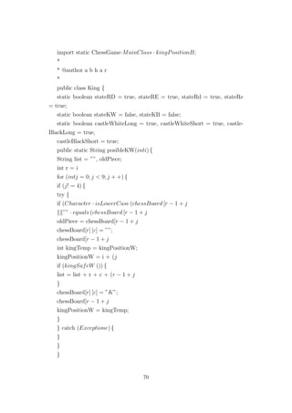 import static ChessGame·MainClass · kingPositionB;
*
* @author a b h a r
*
public class King {
static boolean stateRD = true, stateRE = true, stateRd = true, stateRe
= true;
static boolean stateKW = false, stateKB = false;
static boolean castleWhiteLong = true, castleWhiteShort = true, castle-
BlackLong = true,
castleBlackShort = true;
public static String posibleKW(inti) {
String list = ””, oldPiece;
int r = i
for (intj = 0; j < 9; j + +) {
if (j! = 4) {
try {
if (Character · isLowerCase (chessBoard [r − 1 + j
”” · equals (chessBoard [r − 1 + j
oldPiece = chessBoard[r − 1 + j
chessBoard[r] [c] = ””;
chessBoard[r − 1 + j
int kingTemp = kingPositionW;
kingPositionW = i + (j
if (kingSafeW ()) {
list = list + r + c + (r − 1 + j
}
chessBoard[r] [c] = ”K”;
chessBoard[r − 1 + j
kingPositionW = kingTemp;
}
} catch (Exceptione) {
}
}
}
70
 
