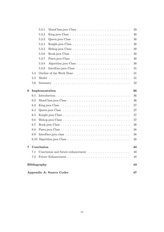 5.3.1 MainClass.java Class . . . . . . . . . . . . . . . . . . . . . . . 29
5.3.2 King.java Class . . . . . . . . . . . . . . . . . . . . . . . . . . 30
5.3.3 Queen.java Class . . . . . . . . . . . . . . . . . . . . . . . . . 30
5.3.4 Knight.java Class . . . . . . . . . . . . . . . . . . . . . . . . . 30
5.3.5 Bishop.java Class . . . . . . . . . . . . . . . . . . . . . . . . . 30
5.3.6 Rook.java Class . . . . . . . . . . . . . . . . . . . . . . . . . . 30
5.3.7 Pawn.java Class . . . . . . . . . . . . . . . . . . . . . . . . . 30
5.3.8 Algorithm.java Class . . . . . . . . . . . . . . . . . . . . . . . 30
5.3.9 InterFace.java Class . . . . . . . . . . . . . . . . . . . . . . . 31
5.4 Outline of the Work Done . . . . . . . . . . . . . . . . . . . . . . . 31
5.5 Model . . . . . . . . . . . . . . . . . . . . . . . . . . . . . . . . . . . 31
5.6 Summary . . . . . . . . . . . . . . . . . . . . . . . . . . . . . . . . . 32
6 Implementation 36
6.1 Introduction . . . . . . . . . . . . . . . . . . . . . . . . . . . . . . . . 36
6.2 MainClass.java Class . . . . . . . . . . . . . . . . . . . . . . . . . . . 36
6.3 King.java Class . . . . . . . . . . . . . . . . . . . . . . . . . . . . . . 37
6.4 Queen.java Class . . . . . . . . . . . . . . . . . . . . . . . . . . . . . 37
6.5 Knight.java Class . . . . . . . . . . . . . . . . . . . . . . . . . . . . . 37
6.6 Bishop.java Class . . . . . . . . . . . . . . . . . . . . . . . . . . . . . 37
6.7 Rook.java Class . . . . . . . . . . . . . . . . . . . . . . . . . . . . . . 38
6.8 Pawn.java Class . . . . . . . . . . . . . . . . . . . . . . . . . . . . . . 38
6.9 InterFace.java class . . . . . . . . . . . . . . . . . . . . . . . . . . . . 38
6.10 Algorithm.java Class . . . . . . . . . . . . . . . . . . . . . . . . . . . 38
7 Conclusion 40
7.1 Conclusion and future enhancement . . . . . . . . . . . . . . . . . . 40
7.2 Future Enhancement . . . . . . . . . . . . . . . . . . . . . . . . . . . 40
Bibliography 43
Appendix A: Source Codes 47
vi
 