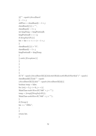 ”” · equals (chessBoard
[r − 1 + j
oldPiece = chessBoard[r − 1 + j
chessBoard[r] [c] = ””;
chessBoard[r − 1 + j
int kingTemp = kingPositionB;
kingPositionB = i + (j
if (kingSafeB ()) {
list = list + r + c + (r − 1 + j
}
chessBoard[r] [c] = ”k”;
chessBoard[r − 1 + j
kingPositionB = kingTemp;
}
} catch (Exceptione) {
}
}
}
}
}
if (”k” · equals (chessBoard [0] [4]) &&stateRe&&castleBlackShort&&”e” · equals (
chessBoard[0] [7] &&”” · equals
(chessBoard [0] [5]) &&”” · equals (chessBoard [0] [6]) {
boolean temp = false;
for (intj = 5; j <= 6; j + +) {
MainClass·makeMoveB (”040” + j + ””) ;
temp = (temp !kingSafeB ()) ;
MainClass·undoMoveB (”040” + j + ””) ;
}
if (!temp) {
list += ”4765c”;
}
}
return list;
}
72
 