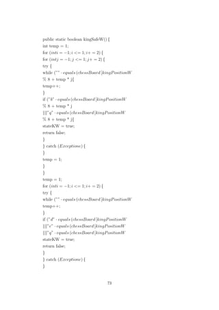public static boolean kingSafeW() {
int temp = 1;
for (inti = −1; i <= 1; i+ = 2) {
for (intj = −1; j <= 1; j+ = 2) {
try {
while (”” · equals (chessBoard [kingPositionW
% 8 + temp * j{
temp++;
}
if (”b” · equals (chessBoard [kingPositionW
% 8 + temp * j
”q” · equals (chessBoard [kingPositionW
% 8 + temp * j{
stateKW = true;
return false;
}
} catch (Exceptione) {
}
temp = 1;
}
}
temp = 1;
for (inti = −1; i <= 1; i+ = 2) {
try {
while (”” · equals (chessBoard [kingPositionW
temp++;
}
if (”d” · equals (chessBoard [kingPositionW
”e” · equals (chessBoard [kingPositionW
”q” · equals (chessBoard [kingPositionW
stateKW = true;
return false;
}
} catch (Exceptione) {
}
73
 