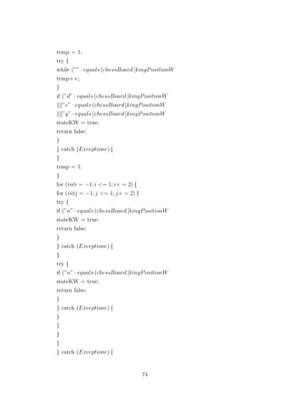 temp = 1;
try {
while (”” · equals (chessBoard [kingPositionW
temp++;
}
if (”d” · equals (chessBoard [kingPositionW
”e” · equals (chessBoard [kingPositionW
”q” · equals (chessBoard [kingPositionW
stateKW = true;
return false;
}
} catch (Exceptione) {
}
temp = 1;
}
for (inti = −1; i <= 1; i+ = 2) {
for (intj = −1; j <= 1; j+ = 2) {
try {
if (”n” · equals (chessBoard [kingPositionW
stateKW = true;
return false;
}
} catch (Exceptione) {
}
try {
if (”n” · equals (chessBoard [kingPositionW
stateKW = true;
return false;
}
} catch (Exceptione) {
}
}
}
}
} catch (Exceptione) {
74
 