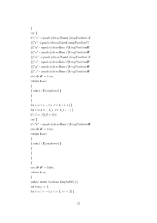 }
try {
if (”s” · equals (chessBoard [kingPositionW
”t” · equals (chessBoard [kingPositionW
”u” · equals (chessBoard [kingPositionW
”v” · equals (chessBoard [kingPositionW
”w” · equals (chessBoard [kingPositionW
”x” · equals (chessBoard [kingPositionW
”y” · equals (chessBoard [kingPositionW
”z” · equals (chessBoard [kingPositionW
stateKW = true;
return false;
}
} catch (Exceptione) {
}
}
for (inti = −1; i <= 1; i + +) {
for (intj = −1; j <= 1; j + +) {
if (i! = 0 j! = 0) {
try {
if (”k” · equals (chessBoard [kingPositionW
stateKW = true;
return false;
}
} catch (Exceptione) {
}
}
}
}
stateKW = false;
return true;
}
public static boolean kingSafeB() {
int temp = 1;
for (inti = −1; i <= 1; i+ = 2) {
75
 