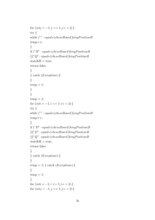 for (intj = −1; j <= 1; j+ = 2) {
try {
while (”” · equals (chessBoard [kingPositionB
temp++;
}
if (”B” · equals (chessBoard [kingPositionB
”Q” · equals (chessBoard [kingPositionB
stateKB = true;
return false;
}
} catch (Exceptione) {
}
temp = 1;
}
}
temp = 1;
for (inti = −1; i <= 1; i+ = 2) {
try {
while (”” · equals (chessBoard [kingPositionB
temp++;
}
if (”D” · equals (chessBoard [kingPositionB
”E” · equals (chessBoard [kingPositionB
”Q” · equals (chessBoard [kingPositionB
stateKB = true;
return false;
}
} catch (Exceptione) {
}
temp = 1; } catch (Exceptione) {
}
temp = 1;
}
for (inti = −1; i <= 1; i+ = 2) {
for (intj = −1; j <= 1; j+ = 2) {
76
 