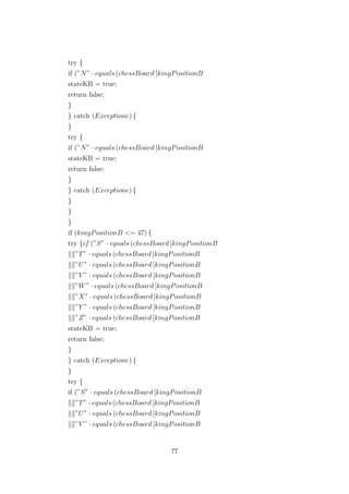 try {
if (”N” · equals (chessBoard [kingPositionB
stateKB = true;
return false;
}
} catch (Exceptione) {
}
try {
if (”N” · equals (chessBoard [kingPositionB
stateKB = true;
return false;
}
} catch (Exceptione) {
}
}
}
if (kingPositionB <= 47) {
try {if (”S” · equals (chessBoard [kingPositionB
”T” · equals (chessBoard [kingPositionB
”U” · equals (chessBoard [kingPositionB
”V ” · equals (chessBoard [kingPositionB
”W” · equals (chessBoard [kingPositionB
”X” · equals (chessBoard [kingPositionB
”Y ” · equals (chessBoard [kingPositionB
”Z” · equals (chessBoard [kingPositionB
stateKB = true;
return false;
}
} catch (Exceptione) {
}
try {
if (”S” · equals (chessBoard [kingPositionB
”T” · equals (chessBoard [kingPositionB
”U” · equals (chessBoard [kingPositionB
”V ” · equals (chessBoard [kingPositionB
77
 