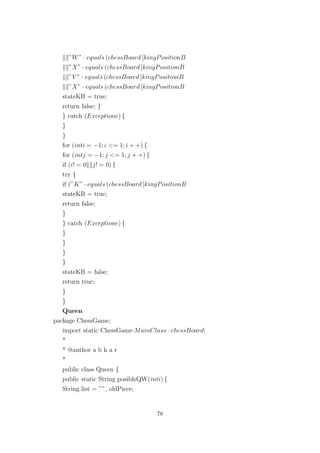 ”W” · equals (chessBoard [kingPositionB
”X” · equals (chessBoard [kingPositionB
”Y ” · equals (chessBoard [kingPositionB
”X” · equals (chessBoard [kingPositionB
stateKB = true;
return false; }
} catch (Exceptione) {
}
}
for (inti = −1; i <= 1; i + +) {
for (intj = −1; j <= 1; j + +) {
if (i! = 0 j! = 0) {
try {
if (”K” · equals (chessBoard [kingPositionB
stateKB = true;
return false;
}
} catch (Exceptione) {
}
}
}
}
stateKB = false;
return true;
}
}
Queen
package ChessGame;
import static ChessGame·MainClass · chessBoard;
*
* @author a b h a r
*
public class Queen {
public static String posibleQW(inti) {
String list = ””, oldPiece;
78
 