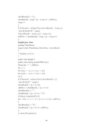 chessBoard[r[c = ”q”;
chessBoard[r - temp * j[c − temp ∗ k = oldPiece;
temp++;
}
if (Character · isUpperCase (chessBoard[r − temp ∗ j]
·charAt (0) &&”K” · equals
(chessBoard[r − temp ∗ j] [c − temp ∗ k {
oldPiece = chessBoard[r - temp * j[c − temp ∗ k;
}
knight.java class
package ChessGame;
import static ChessGame·MainClass · chessBoard;
*
* @author a b h a r
*
public class Knight {
public static String posibleNW(inti) {
String list = ””, oldPiece;
int r = i
for (intj = −1; j <= 1; j+ = 2) {
for (intk = −1; k <= 1; k+ = 2) {
try {
if (Character · isLowerCase (chessBoard[r + j]
·charAt (0) ”” · equals (
chessBoard[r + j[c + k ∗ 2 {
oldPiece = chessBoard[r + j[c + k ∗ 2;
chessBoard[r[c = ””;
chessBoard[r + j[c + k ∗ 2 = ”N”;
if (King · kingSafeW ()) {
list = list + r + c + (r + j) + (c + k ∗ 2) + oldPiece;
}
chessBoard[r[c = ”N”;
chessBoard[r + j[c + k ∗ 2 = oldPiece;
}
} catch (Exceptione) {
80
 