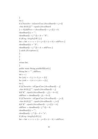 }
try {
if (Character · isLowerCase (chessBoard[r + j ∗ 2]
·charAt (0) ”” · equals (chessBoard
[c + k{oldPiece = chessBoard[r + j ∗ 2] [c + k;
chessBoard[r[c = ””;
chessBoard[r + j * 2[c + k = ”N”;
if (King · kingSafeW ()) {
list = list + r + c + (r + j ∗ 2) + (c + k) + oldPiece; }
chessBoard[r[c = ”N”;
chessBoard[r + j * 2[c + k = oldPiece; }
} catch (Exceptione) {
}
}
}
return list;
}
public static String posibleNB(inti) {
String list = ””, oldPiece;
int r = i
for (intj = −1; j <= 1; j+ = 2) {
for (intk = −1; k <= 1; k+ = 2) {
try {
if ((Character · isUpperCase (chessBoard[r − j]
·charAt (0) ”” · equals (chessBoard[r − j]
&&”K” · equals (chessBoard[r − j] [c − k ∗ 2 {
oldPiece = chessBoard[r - j[c − k ∗ 2;
if ((Character · isUpperCase (chessBoard[r − j ∗ 2]
·charAt (0) ”” · equals (chessBoard[r − j ∗ 2]
&&”K” · equals (chessBoard[r − j ∗ 2] [c − k {
oldPiece = chessBoard[r - j * 2[c − k;
chessBoard[r[c = ””;
chessBoard[r - j * 2[c − k = ”n”;
if (King · kingSafeB ()) {
list = list + r + c + (r − j ∗ 2) + (c − k) + oldPiece;
81
 