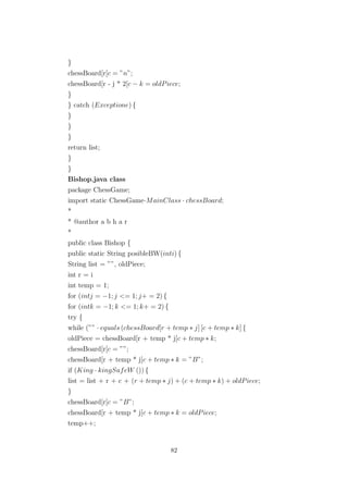 }
chessBoard[r[c = ”n”;
chessBoard[r - j * 2[c − k = oldPiece;
}
} catch (Exceptione) {
}
}
}
return list;
}
}
Bishop.java class
package ChessGame;
import static ChessGame·MainClass · chessBoard;
*
* @author a b h a r
*
public class Bishop {
public static String posibleBW(inti) {
String list = ””, oldPiece;
int r = i
int temp = 1;
for (intj = −1; j <= 1; j+ = 2) {
for (intk = −1; k <= 1; k+ = 2) {
try {
while (”” · equals (chessBoard[r + temp ∗ j] [c + temp ∗ k] {
oldPiece = chessBoard[r + temp * j[c + temp ∗ k;
chessBoard[r[c = ””;
chessBoard[r + temp * j[c + temp ∗ k = ”B”;
if (King · kingSafeW ()) {
list = list + r + c + (r + temp ∗ j) + (c + temp ∗ k) + oldPiece;
}
chessBoard[r[c = ”B”;
chessBoard[r + temp * j[c + temp ∗ k = oldPiece;
temp++;
82
 