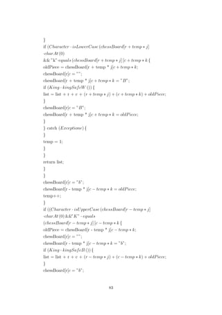 }
if (Character · isLowerCase (chessBoard[r + temp ∗ j]
·charAt (0)
&& ”k”·equals (chessBoard[r + temp ∗ j] [c + temp ∗ k {
oldPiece = chessBoard[r + temp * j[c + temp ∗ k;
chessBoard[r[c = ””;
chessBoard[r + temp * j[c + temp ∗ k = ”B”;
if (King · kingSafeW ()) {
list = list + r + c + (r + temp ∗ j) + (c + temp ∗ k) + oldPiece;
}
chessBoard[r[c = ”B”;
chessBoard[r + temp * j[c + temp ∗ k = oldPiece;
}
} catch (Exceptione) {
}
temp = 1;
}
}
return list;
}
}
chessBoard[r[c = ”b”;
chessBoard[r - temp * j[c − temp ∗ k = oldPiece;
temp++;
}
if ((Character · isUpperCase (chessBoard[r − temp ∗ j]
·charAt (0) &&”K” · equals
(chessBoard[r − temp ∗ j] [c − temp ∗ k {
oldPiece = chessBoard[r - temp * j[c − temp ∗ k;
chessBoard[r[c = ””;
chessBoard[r - temp * j[c − temp ∗ k = ”b”;
if (King · kingSafeB ()) {
list = list + r + c + (r − temp ∗ j) + (c − temp ∗ k) + oldPiece;
}
chessBoard[r[c = ”b”;
83
 