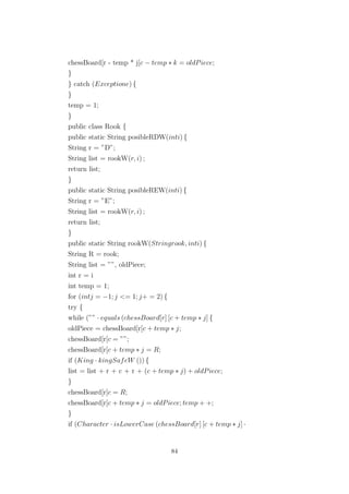 chessBoard[r - temp * j[c − temp ∗ k = oldPiece;
}
} catch (Exceptione) {
}
temp = 1;
}
public class Rook {
public static String posibleRDW(inti) {
String r = ”D”;
String list = rookW(r, i) ;
return list;
}
public static String posibleREW(inti) {
String r = ”E”;
String list = rookW(r, i) ;
return list;
}
public static String rookW(Stringrook, inti) {
String R = rook;
String list = ””, oldPiece;
int r = i
int temp = 1;
for (intj = −1; j <= 1; j+ = 2) {
try {
while (”” · equals (chessBoard[r] [c + temp ∗ j] {
oldPiece = chessBoard[r[c + temp ∗ j;
chessBoard[r[c = ””;
chessBoard[r[c + temp ∗ j = R;
if (King · kingSafeW ()) {
list = list + r + c + r + (c + temp ∗ j) + oldPiece;
}
chessBoard[r[c = R;
chessBoard[r[c + temp ∗ j = oldPiece; temp + +;
}
if (Character · isLowerCase (chessBoard[r] [c + temp ∗ j] ·
84
 