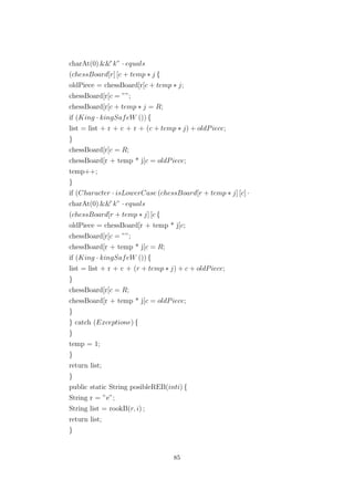 charAt(0) &&”k” · equals
(chessBoard[r] [c + temp ∗ j {
oldPiece = chessBoard[r[c + temp ∗ j;
chessBoard[r[c = ””;
chessBoard[r[c + temp ∗ j = R;
if (King · kingSafeW ()) {
list = list + r + c + r + (c + temp ∗ j) + oldPiece;
}
chessBoard[r[c = R;
chessBoard[r + temp * j[c = oldPiece;
temp++;
}
if (Character · isLowerCase (chessBoard[r + temp ∗ j] [c] ·
charAt(0) &&”k” · equals
(chessBoard[r + temp ∗ j] [c {
oldPiece = chessBoard[r + temp * j[c;
chessBoard[r[c = ””;
chessBoard[r + temp * j[c = R;
if (King · kingSafeW ()) {
list = list + r + c + (r + temp ∗ j) + c + oldPiece;
}
chessBoard[r[c = R;
chessBoard[r + temp * j[c = oldPiece;
}
} catch (Exceptione) {
}
temp = 1;
}
return list;
}
public static String posibleREB(inti) {
String r = ”e”;
String list = rookB(r, i) ;
return list;
}
85
 