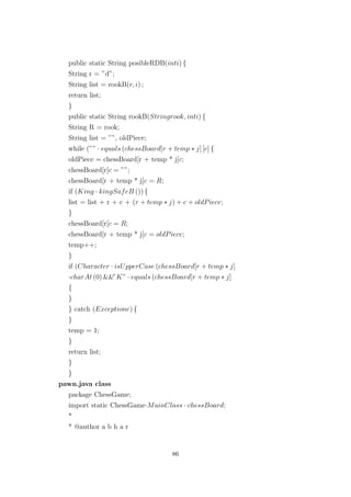 public static String posibleRDB(inti) {
String r = ”d”;
String list = rookB(r, i) ;
return list;
}
public static String rookB(Stringrook, inti) {
String R = rook;
String list = ””, oldPiece;
while (”” · equals (chessBoard[r + temp ∗ j] [c] {
oldPiece = chessBoard[r + temp * j[c;
chessBoard[r[c = ””;
chessBoard[r + temp * j[c = R;
if (King · kingSafeB ()) {
list = list + r + c + (r + temp ∗ j) + c + oldPiece;
}
chessBoard[r[c = R;
chessBoard[r + temp * j[c = oldPiece;
temp++;
}
if (Character · isUpperCase (chessBoard[r + temp ∗ j]
·charAt (0) &&”K” · equals (chessBoard[r + temp ∗ j]
{
}
} catch (Exceptione) {
}
temp = 1;
}
return list;
}
}
pawn.java class
package ChessGame;
import static ChessGame·MainClass · chessBoard;
*
* @author a b h a r
86
 