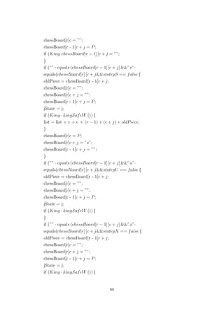 chessBoard[r[c = ””;
chessBoard[r - 1[c + j = P;
if (King chessBoard[r − 1] [c + j = ””;
}
if (”” · equals (chessBoard[r − 1] [c + j] &&”s”·
equals(chessBoard[r] [c + j&&statepS == false {
oldPiece = chessBoard[r - 1[c + j;
chessBoard[r[c = ””;
chessBoard[r[c + j = ””;
chessBoard[r - 1[c + j = P;
jState = j;
if (King · kingSafeW ()) {
list = list + r + c + (r − 1) + (c + j) + oldPiece;
}
chessBoard[r[c = P;
chessBoard[r[c + j = ”s”;
chessBoard[r - 1[c + j = ””;
}
if (”” · equals (chessBoard[r − 1] [c + j] &&”u”·
equals(chessBoard[r] [c + j&&statepU == false {
oldPiece = chessBoard[r - 1[c + j;
chessBoard[r[c = ””;
chessBoard[r[c + j = ””;
chessBoard[r - 1[c + j = P;
jState = j;
if (King · kingSafeW ()) {
}
if (”” · equals (chessBoard[r − 1] [c + j] &&”x”·
equals(chessBoard[r] [c + j&&statepX == false {
oldPiece = chessBoard[r - 1[c + j;
chessBoard[r[c = ””;
chessBoard[r[c + j = ””;
chessBoard[r - 1[c + j = P;
jState = j;
if (King · kingSafeW ()) {
88
 