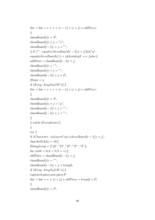 list = list + r + c + (r − 1) + (c + j) + oldPiece;
}
chessBoard[r[c = P;
chessBoard[r[c + j = ”x”;
chessBoard[r - 1[c + j = ””;
} if (”” · equals (chessBoard[r − 1] [c + j] &&”y”·
equals(chessBoard[r] [c + j&&statepY == false {
oldPiece = chessBoard[r - 1[c + j;
chessBoard[r[c = ””;
chessBoard[r[c + j = ””;
chessBoard[r - 1[c + j = P;
jState = j;
if (King · kingSafeW ()) {
list = list + r + c + (r − 1) + (c + j) + oldPiece;
}
chessBoard[r[c = P;
chessBoard[r[c + j = ”y”;
chessBoard[r - 1[c + j = ””;
chessBoard[r - 1[c + j = ””;
}
} catch (Exceptione) {
}
try {
if (Character · isLowerCase (chessBoard[r − 1] [c + j] ·
charAt(0) &&i < 16 {
String[temp = {”Q”, ”D”, ”B”, ”N”, ”S”};
for (intk = 0; k < 5; k + +) {
oldPiece = chessBoard[r - 1[c + j;
chessBoard[r[c = ””;
chessBoard[r - 1[c + j = temp[k;
if (King · kingSafeW ()) {
captured-piece,new-piece,P
list = list + c + (c + j) + oldPiece + temp[k + P;
}
chessBoard[r[c = P;
89
 