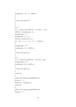 chessBoard[r - 1[c + j = oldPiece;
}
}
} catch (Exceptione) {
}
}
try {
if (”” · equals (chessBoard[r − 1] [c] &&i >= 16 {
oldPiece = chessBoard[r - 1[c;
chessBoard[r[c = ””;
chessBoard[r - 1[c = P;
if (King · kingSafeW ()) {
list = list + r + c + (r − 1) + c + oldPiece;
}
chessBoard[r[c = P;
chessBoard[r - 1[c = oldPiece;
}
} catch (Exceptione) {
}
try {
if (”” · equals (chessBoard[r − 1] [c] &&i < 16 {
chessBoard[r[c = P;
chessBoard[r - 2[c = oldPiece;
}
} catch (Exceptione) {
}
return list;
}
public static String posiblePSB(inti) {
String p = ”s”;
String list = pawnB(p, i) ;
return list;
}
public static String posiblePTB(inti) {
String p = ”t”;
90
 