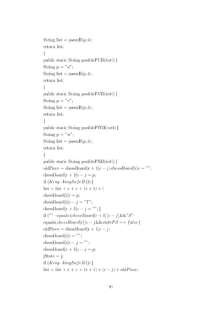 String list = pawnB(p, i) ;
return list;
}
public static String posiblePUB(inti) {
String p = ”u”;
String list = pawnB(p, i) ;
return list;
}
public static String posiblePVB(inti) {
String p = ”v”;
String list = pawnB(p, i) ;
return list;
}
public static String posiblePWB(inti) {
String p = ”w”;
String list = pawnB(p, i) ;
return list;
}
public static String posiblePXB(inti) {
oldPiece = chessBoard[r + 1[c − j; chessBoard[r[c = ””;
chessBoard[r + 1[c − j = p;
if (King · kingSafeB ()) {
list = list + r + c + (r + 1) + (
chessBoard[r[c = p;
chessBoard[r[c − j = ”T”;
chessBoard[r + 1[c − j = ””; }
if (”” · equals (chessBoard[r + 1] [c − j] &&”S”·
equals(chessBoard[r] [c − j&&statePS == false {
oldPiece = chessBoard[r + 1[c − j;
chessBoard[r[c = ””;
chessBoard[r[c − j = ””;
chessBoard[r + 1[c − j = p;
jState = j;
if (King · kingSafeB ()) {
list = list + r + c + (r + 1) + (c − j) + oldPiece;
91
 
