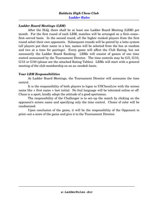 Baldwin High Chess Club
 Ladder Rules
Ladder Board Meetings (LBM)
After the SLQ, there shall be at least one Ladder Board Meeting (LBM) per
month.  For the first round of each LBM, matches will be arranged on a first–come–
first–served basis.  In the second round, all the higher ranked players from the first
round select their own opponents.  Subsequent rounds will be paired by a lotto system
(all players put their name in a box, names will be selected from the box at random
and two at a time for pairings).   Every game will affect the Club Rating, but not
necessarily the Ladder Board Ranking.   LBMs will consist of games of one time
control announced by the Tournament Director.  The time controls may be G/5, G/10,
G/15 or G/30 (please see the attached Rating Tables).  LBMs will start with a general
meeting of the club membership on an as–needed–basis.
Your LBM Responsibilities
At Ladder Board Meetings, the Tournament Director will announce the time
control.  
It is the responsibility of both players to logon to USChessLive with the screen
name bhs + first name + last initial.  No foul language will be tolerated online or off.
Chess is a sport, kindly adopt the attitude of a good sportsman.  
The responsibility of the Challenger is to set–up the match by clicking on the
opponent’s screen name and specifying only the time control.  Choice of color will be
randomized. 
Upon conclusion of the game, it will be the responsibility of the Opponent to
print–out a score of the game and give it to the Tournament Director.
a:LadderRules.doc
 