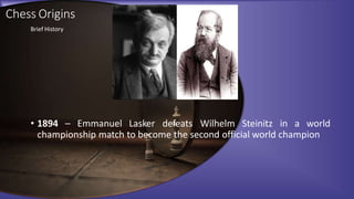 Chess Origins
• 1894 – Emmanuel Lasker defeats Wilhelm Steinitz in a world
championship match to become the second official world champion
Brief History
 