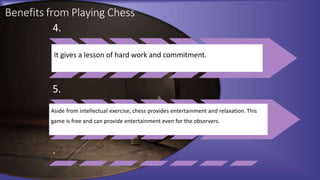 Benefits from Playing Chess
4.
It gives a lesson of hard work and commitment.
5.
Aside from intellectual exercise, chess provides entertainment and relaxation. This
game is free and can provide entertainment even for the observers.
.
 