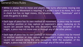 General Chess Rules
• White is always first to move and players take turns alternately moving one
piece at a time. Movement is required. If a player´s turn is to move, he is not
in check but has no legal moves, this situation is called “Stalemate” and it
ends the game in a draw.
• Each type of piece has its own method of movement. A piece may be moved
to another position or may capture an opponent´s piece, replacing on its
square (en passant being the only exception). With the exception of the
knight, a piece may not move over or through any of the other pieces.
• Each type of piece has its own method of movement. A piece may be moved
to another position or may capture an opponent´s piece, replacing on its
square (en passant being the only exception). With the exception of the
knight, a piece may not move over or through any of the other pieces.
 