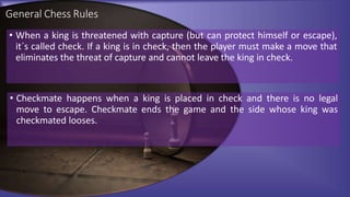 General Chess Rules
• When a king is threatened with capture (but can protect himself or escape),
it´s called check. If a king is in check, then the player must make a move that
eliminates the threat of capture and cannot leave the king in check.
• Checkmate happens when a king is placed in check and there is no legal
move to escape. Checkmate ends the game and the side whose king was
checkmated looses.
 