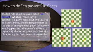 How to do "en passant" in Chess
The last rule about pawns is called “en
passant,” which is French for “in
passing”. If a pawn moves out two squares
on its first move, and by doing so lands to
the side of an opponent's pawn (effectively
jumping past the other pawn's ability to
capture it), that other pawn has the option
of capturing the first pawn as it passes by.
 