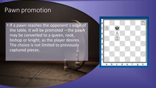 Pawn promotion
• If a pawn reaches the opponent´s edge of
the table, it will be promoted – the pawn
may be converted to a queen, rook,
bishop or knight, as the player desires.
The choice is not limited to previously
captured pieces.
 