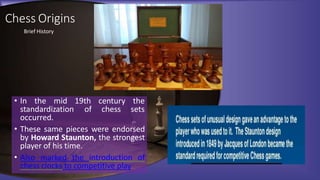 19th century the
of chess sets
• In the mid
standardization
occurred.
• These same pieces were endorsed
by Howard Staunton, the strongest
player of his time.
• Also marked the introduction of
chess clocks to competitive play
Chess Origins
Brief History
 