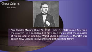 Chess Origins
• Paul Charles Morphy (June 22, 1837 – July 10, 1884) was an American
chess player. He is considered to have been the greatest chess master
of his era and an unofficial World Chess Champion. ... Morphy was
born in New Orleans to a wealthy and distinguished family.
Brief History
 