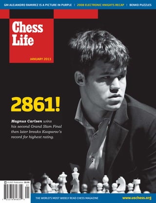 JANUARY 2013
GM ALEJANDRO RAMIREZ IS A PICTURE IN PURPLE | 2008 ELECTRONIC KNIGHTS RECAP | BENKO PUZZLES
www.uschess.orgTHE WORLD’S MOST WIDELY READ CHESS MAGAZINE
JANUARY
FineLine Technologies
JN Index
80% 1.5 BWR PU
7 925274 64631
01
A USCF Publication $5.95
2861!
Magnus Carlsen wins
his second Grand Slam Final
then later breaks Kasparov’s
record for highest rating.
 