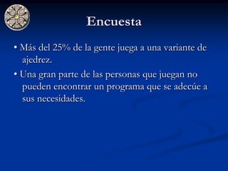 Encuesta
• Más del 25% de la gente juega a una variante de
  ajedrez.
• Una gran parte de las personas que juegan no
  pueden encontrar un programa que se adecúe a
  sus necesidades.
 