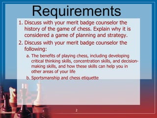 Requirements
1. Discuss with your merit badge counselor the
history of the game of chess. Explain why it is
considered a g...