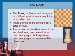 The Rook
• The Rook, or Castle, can move one
or multiple squares in a straight line
in any direction.
• There are two rook...