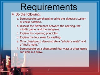 Requirements
4. Do the following:
a. Demonstrate scorekeeping using the algebraic system
of chess notation.
b. Discuss the...