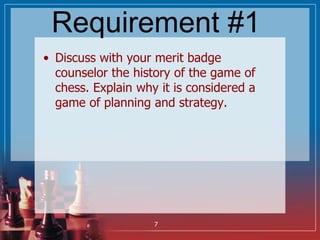 Requirement #1
• Discuss with your merit badge
counselor the history of the game of
chess. Explain why it is considered a
...
