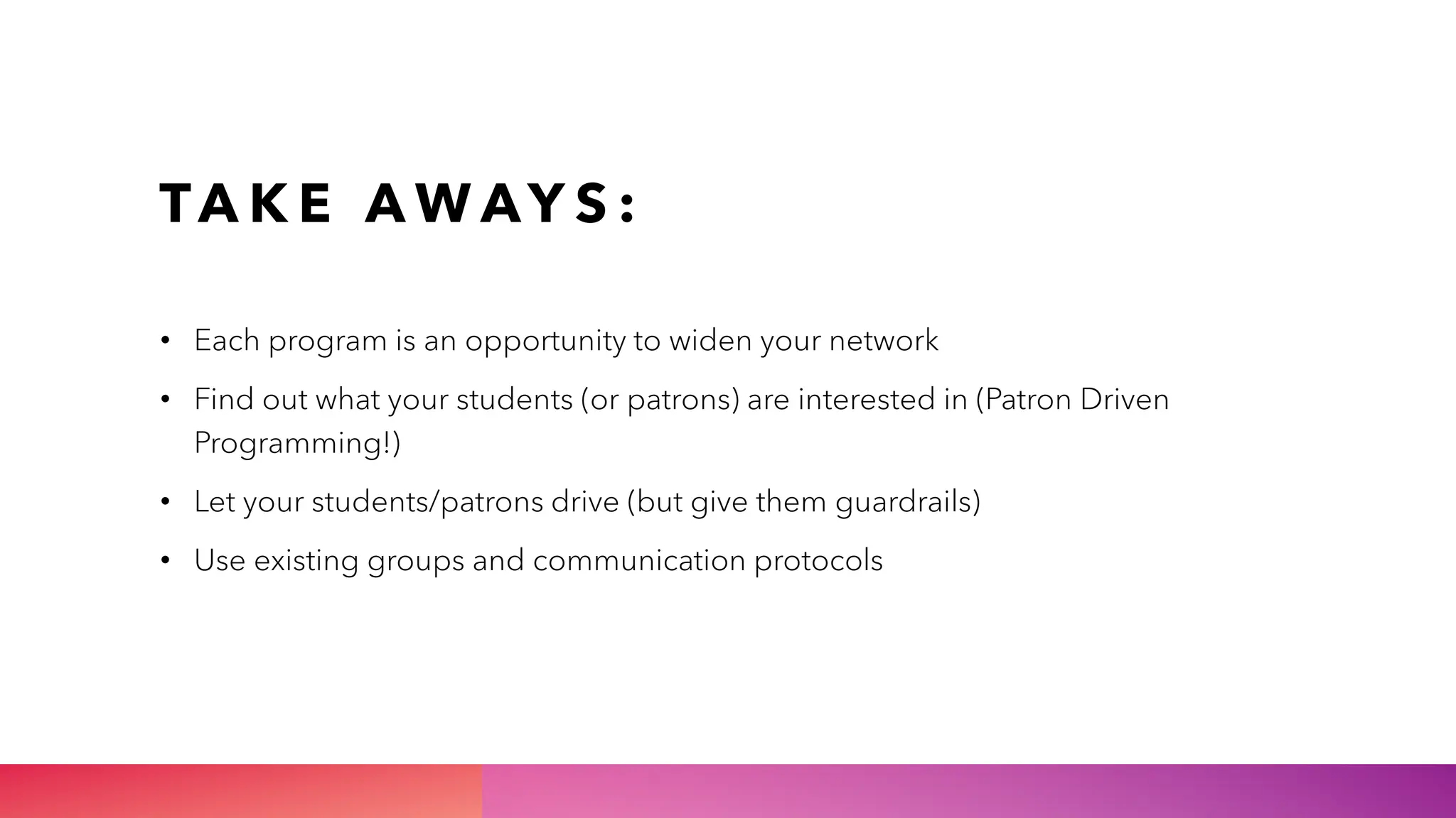 TA K E A W AY S :
• Each program is an opportunity to widen your network
• Find out what your students (or patrons) are interested in (Patron Driven
Programming!)
• Let your students/patrons drive (but give them guardrails)
• Use existing groups and communication protocols
 