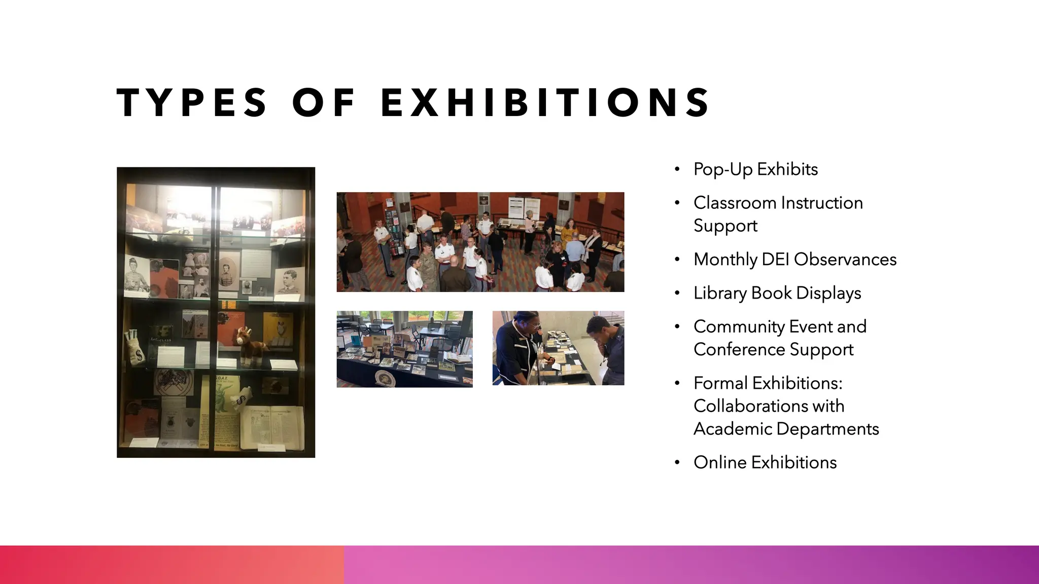 T Y P E S O F E X H I B I T I O N S
• Pop-Up Exhibits
• Classroom Instruction
Support
• Monthly DEI Observances
• Library Book Displays
• Community Event and
Conference Support
• Formal Exhibitions:
Collaborations with
Academic Departments
• Online Exhibitions
 