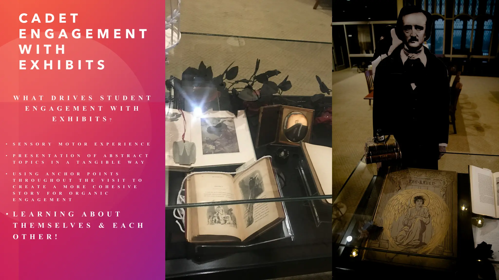 C A D E T
E N G A G E M E N T
W I T H
E X H I B I T S
W H A T D R I V E S S T U D E N T
E N G A G E M E N T W I T H
E X H I B I T S ?
• S E N S O R Y M O T O R E X P E R I E N C E
• P R E S E N T A T I O N O F A B S T R A C T
T O P I C S I N A T A N G I B L E W A Y
• U S I N G A N C H O R P O I N T S
T H R O U G H O U T T H E V I S I T T O
C R E A T E A M O R E C O H E S I V E
S T O R Y F O R O R G A N I C
E N G A G E M E N T
• L E A R N I N G A B O U T
T H E M S E L V E S & E A C H
O T H E R !
 