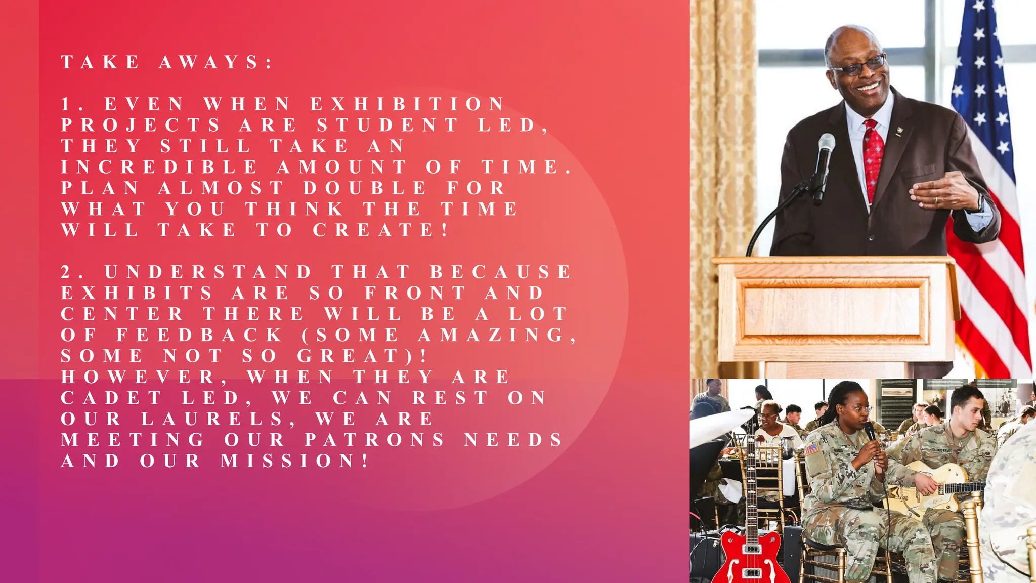 T A K E A W A Y S :
1 . E V E N W H E N E X H I B I T I O N
P R O J E C T S A R E S T U D E N T L E D ,
T H E Y S T I L L T A K E A N
I N C R E D I B L E A M O U N T O F T I M E .
P L A N A L M O S T D O U B L E F O R
W H A T Y O U T H I N K T H E T I M E
W I L L T A K E T O C R E A T E !
2 . U N D E R S T A N D T H A T B E C A U S E
E X H I B I T S A R E S O F R O N T A N D
C E N T E R T H E R E W I L L B E A L O T
O F F E E D B A C K ( S O M E A M A Z I N G ,
S O M E N O T S O G R E A T ) !
H O W E V E R , W H E N T H E Y A R E
C A D E T L E D , W E C A N R E S T O N
O U R L A U R E L S , W E A R E
M E E T I N G O U R P A T R O N S N E E D S
A N D O U R M I S S I O N !
 