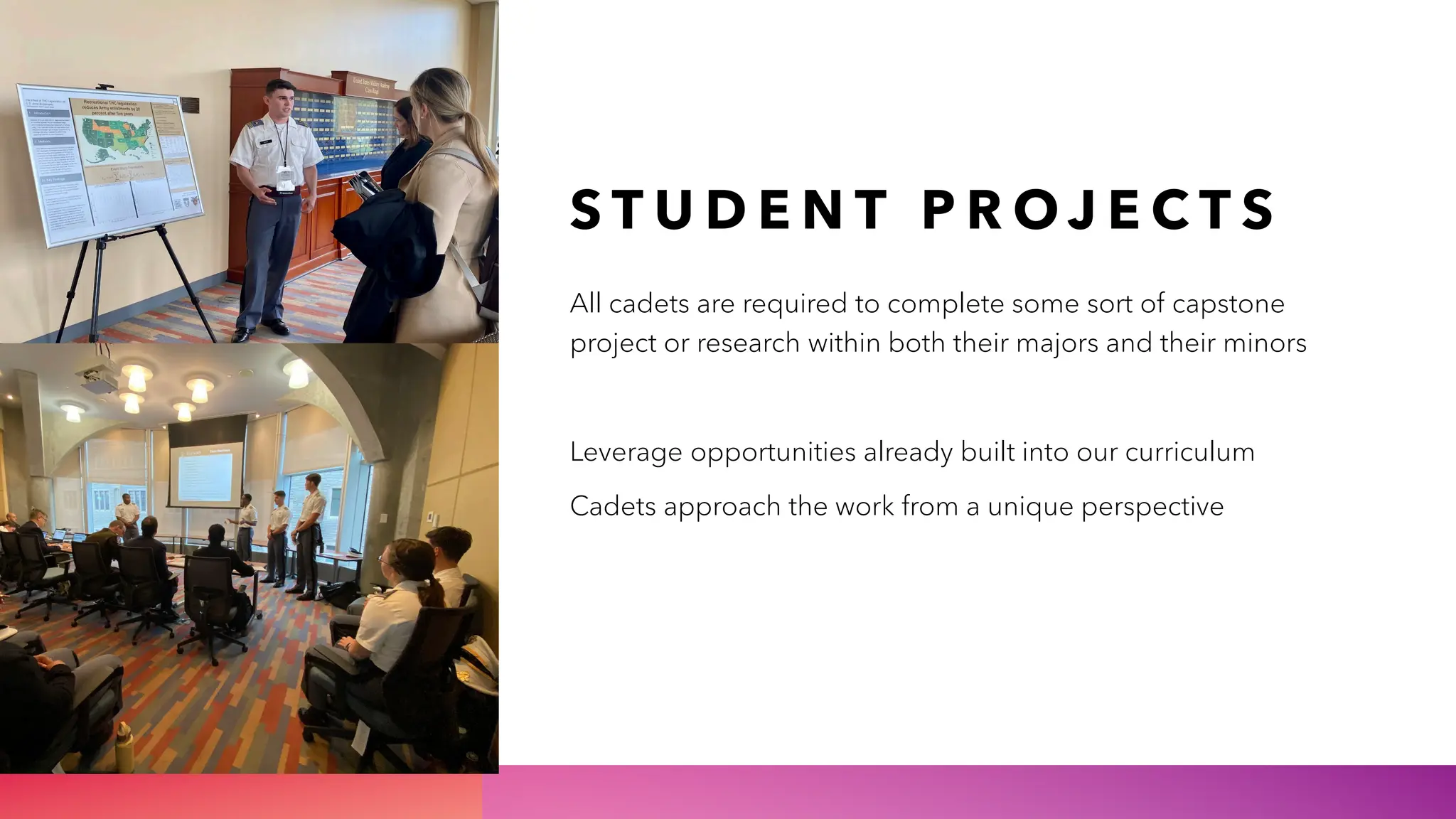 S T U D E N T P R O J E C T S
All cadets are required to complete some sort of capstone
project or research within both their majors and their minors
Leverage opportunities already built into our curriculum
Cadets approach the work from a unique perspective
 