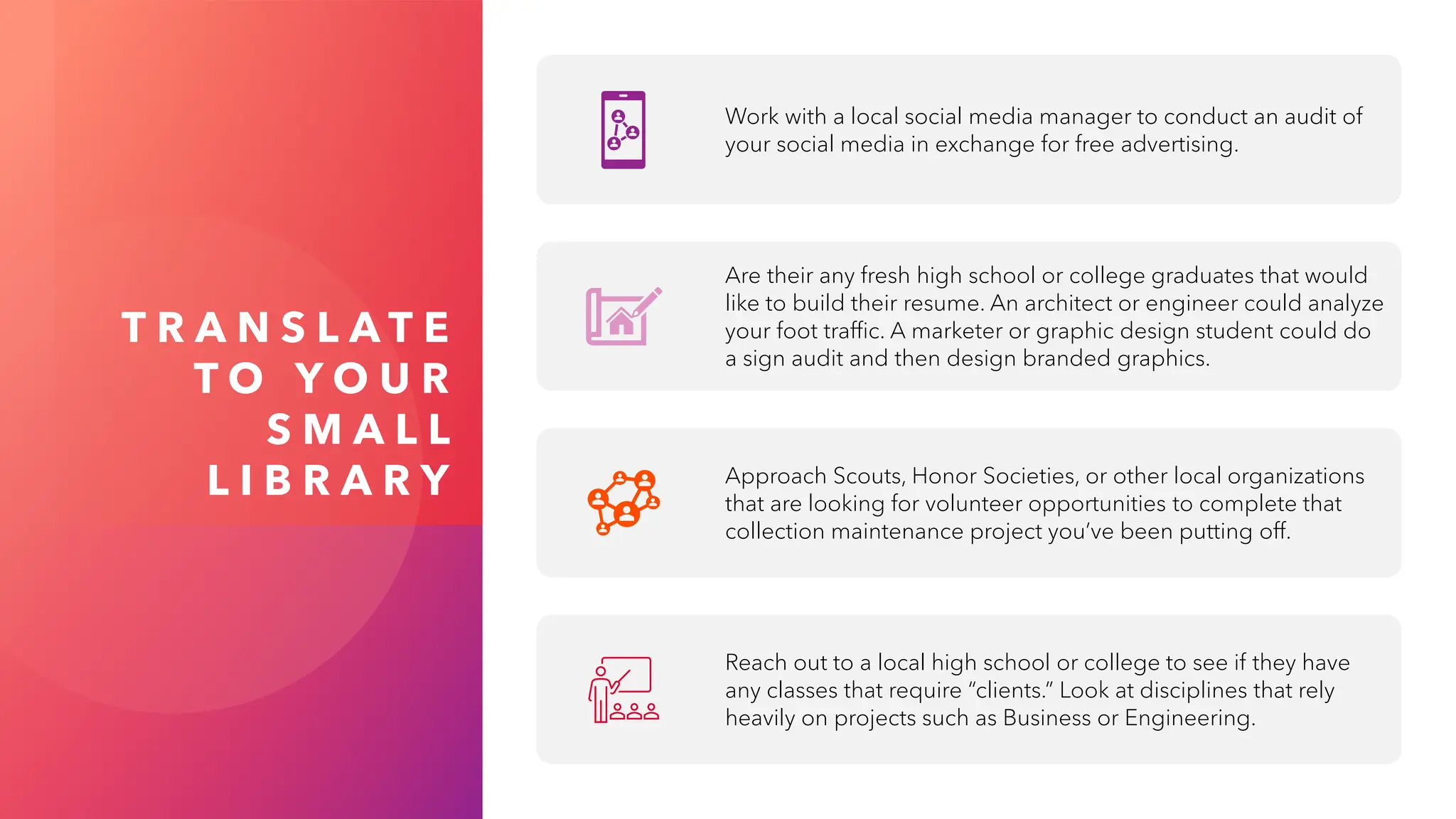 T R A N S L A T E
T O Y O U R
S M A L L
L I B R A R Y
Work with a local social media manager to conduct an audit of
your social media in exchange for free advertising.
Are their any fresh high school or college graduates that would
like to build their resume. An architect or engineer could analyze
your foot traffic. A marketer or graphic design student could do
a sign audit and then design branded graphics.
Approach Scouts, Honor Societies, or other local organizations
that are looking for volunteer opportunities to complete that
collection maintenance project you’ve been putting off.
Reach out to a local high school or college to see if they have
any classes that require “clients.” Look at disciplines that rely
heavily on projects such as Business or Engineering.
 