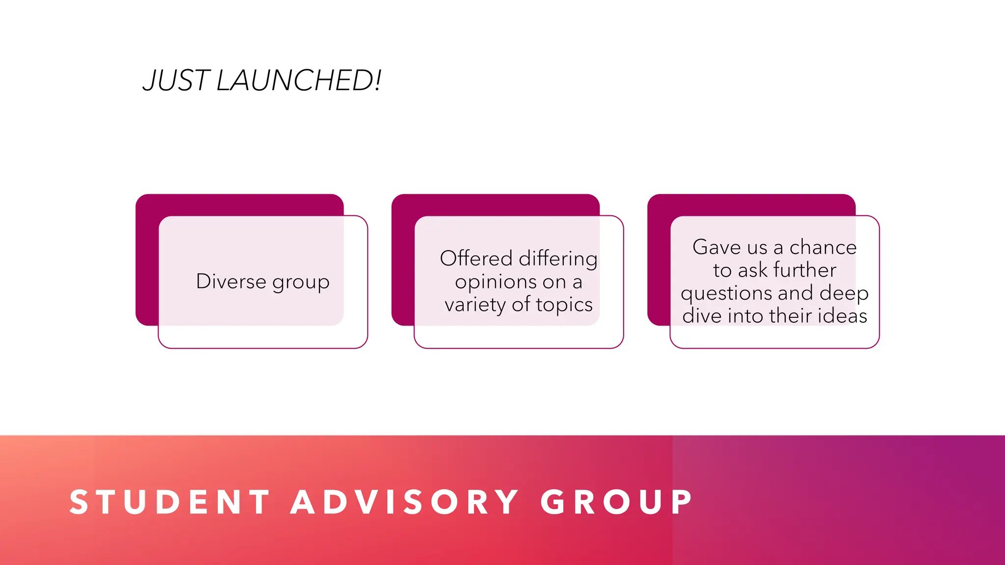 S T U D E N T A D V I S O R Y G R O U P
JUST LAUNCHED!
Diverse group
Offered differing
opinions on a
variety of topics
Gave us a chance
to ask further
questions and deep
dive into their ideas
 