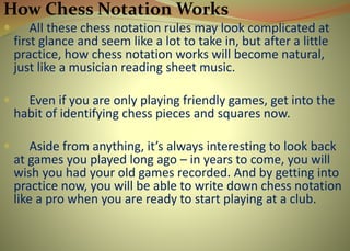 How Chess Notation Works
 All these chess notation rules may look complicated at
first glance and seem like a lot to take in, but after a little
practice, how chess notation works will become natural,
just like a musician reading sheet music.
 Even if you are only playing friendly games, get into the
habit of identifying chess pieces and squares now.
 Aside from anything, it’s always interesting to look back
at games you played long ago – in years to come, you will
wish you had your old games recorded. And by getting into
practice now, you will be able to write down chess notation
like a pro when you are ready to start playing at a club.
 