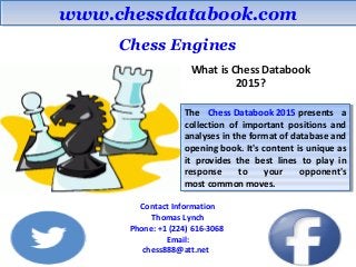 www.chessdatabook.comwww.chessdatabook.com
Chess Engines
What is Chess Databook
2015?
The Chess Databook 2015 presents a
collection of important positions and
analyses in the format of database and
opening book. It's content is unique as
it provides the best lines to play in
response to your opponent's
most common moves.
The Chess Databook 2015 presents a
collection of important positions and
analyses in the format of database and
opening book. It's content is unique as
it provides the best lines to play in
response to your opponent's
most common moves.
Contact Information
Thomas Lynch
Phone: +1 (224) 616-3068
Email:
chess888@att.net
 