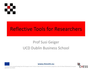 Reflective Tools for Researchers
Prof Susi Geiger
UCD Dublin Business School
This project has received funding from the European Union's Horizon 2020 research and innovation programme under the Marie Sklodowska-Curie grant
agreement No 676201
www.chessitn.eu
 