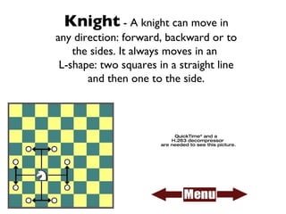 Knight  - A knight can move in any direction: forward, backward or to the sides. It always moves in an  L-shape: two squares in a straight line and then one to the side. 